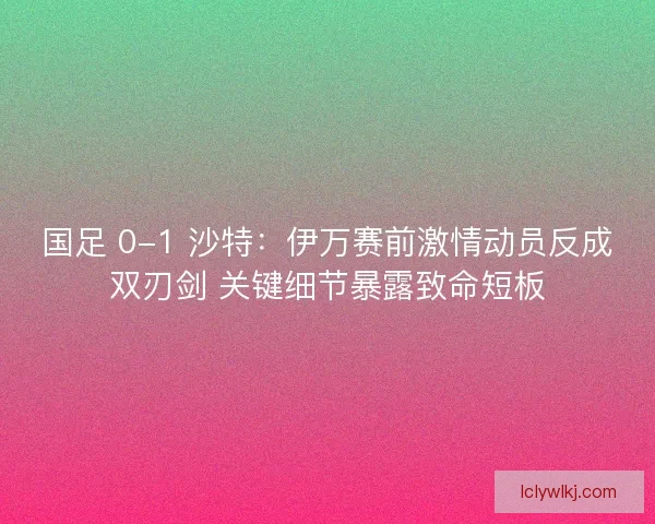 国足 0-1 沙特：伊万赛前激情动员反成双刃剑 关键细节暴露致命短板