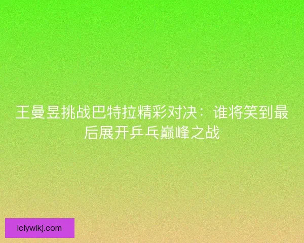 王曼昱挑战巴特拉精彩对决：谁将笑到最后展开乒乓巅峰之战