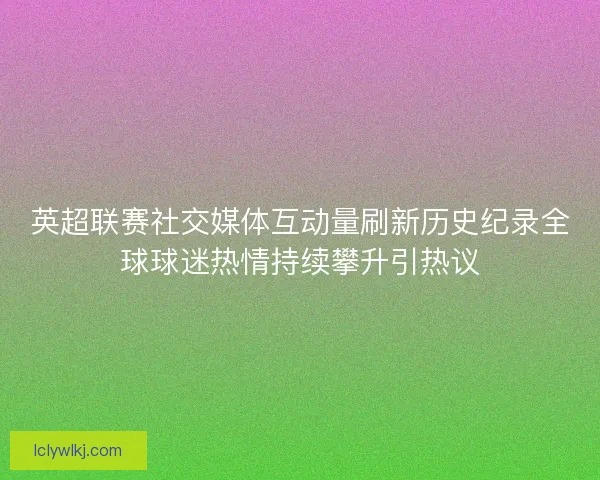 英超联赛社交媒体互动量刷新历史纪录全球球迷热情持续攀升引热议