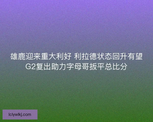 雄鹿迎来重大利好 利拉德状态回升有望G2复出助力字母哥扳平总比分
