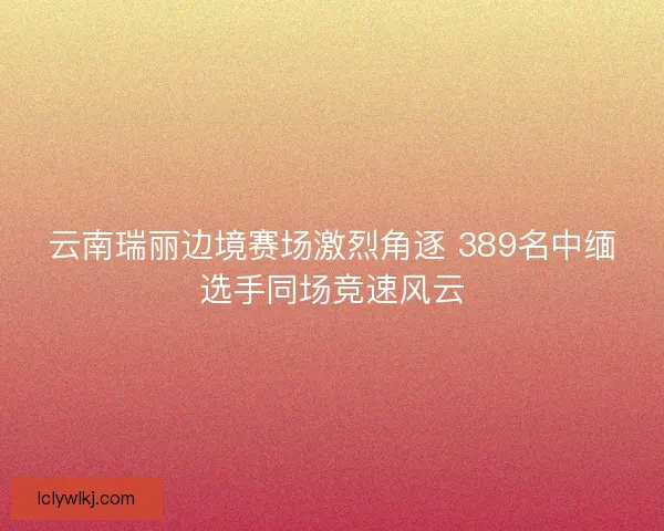 云南瑞丽边境赛场激烈角逐 389名中缅选手同场竞速风云