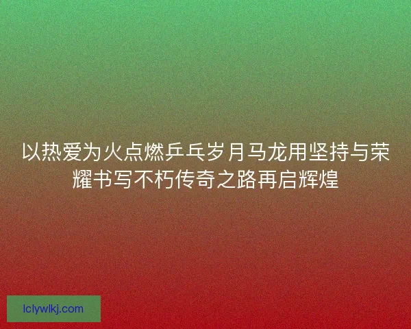 以热爱为火点燃乒乓岁月马龙用坚持与荣耀书写不朽传奇之路再启辉煌